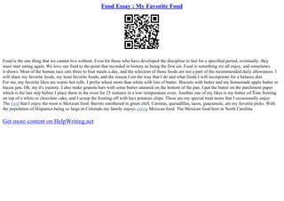 Food Essay : My Favorite Food
Food is the one thing that we cannot live without. Even for those who have developed the discipline to fast for a specified period, eventually, they
must start eating again. We love our food to the point that recorded in history as being the first sin. Food is something we all enjoy, and sometimes
it shows. Most of the human race eats three to four meals a day, and the selection of those foods are not a part of the recommended daily allowances. I
will share my favorite foods, my least favorite foods, and the reason I eat the way that I do and what foods I will incorporate for a balance diet.
For me, my favorite likes are warm–hot rolls. I prefer wheat more than white with lots of butter. Biscuits with butter and my homemade apple butter or
bacon jam. Oh, my it's yummy. I also make granola bars with some butter smeared on the bottom of the pan. I put the butter on the parchment paper
which is the last step before I place them in the oven for 25 minutes in a low–temperature oven. Another one of my likes is my butter crГЁme frosting
on top of a white or chocolate cake, and I scoop the frosting off with lays potatoes chips. These are my special treat items that I occasionally enjoy.
The food that I enjoy the most is Mexican food. Burrito smothered in green chill, Carnitas, quesadillas, tacos, guacamole, are my favorite picks. With
the population of Hispanics being so large in Colorado my family enjoys eating Mexican food. The Mexican food here in North Carolina
Get more content on HelpWriting.net
 