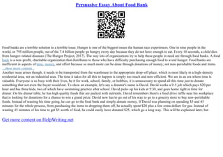 Persuasive Essay About Food Bank
Food banks are a terrible solution to a terrible issue. Hunger is one of the biggest issues the human race experiences. One in nine people in the
world, or 795 million people, out of the 7.4 billion people go hungry every day because they do not have enough to eat. Every 10 seconds, a child dies
from hunger–related diseases (The Hunger Project, 2017). The way lots of organizations try to help these people in need are through food banks. A food
bank is a non–profit, charitable organization that distributes to those who have difficulty purchasing enough food to avoid hunger. Food banks are
inefficient in aspects of time, money, and effort because so much more can be done through donations of money, not non–perishable foods and items.
...show more content...
Another issue arises though, it needs to be transported from the warehouse to the appropriate drop–off place, which is most likely in a high–density
residential area, not an industrial area. The time it takes for all this to happen is simply too much and non–efficient. We are in an era where time is
valuable. Everyone is so busy with their lives, be it for work, school, family, or hobbies, it is unnecessary to spend all this time just to donate
something that not even the buyer would eat. To show an example, let's say a donator's name is David. David works a 9–5 job which pays $20 per
hour and has three kids, two of which have swimming practice after school. David picks up his kids at 5:30, and goes home right in time for
dinner. On his dinner table, he has high quality foods that are packed with nutrients. David remembers there's a food drive raffle near his workplace
that is looking for donations for a chance to win a grand prize. David now has to go out of his way to go to a grocery store to buy non–perishable
foods. Instead of wasting his time going, he can go to the food bank and simply donate money. If David was planning on spending $5 and 45
minutes for the whole process, from purchasing the items to dropping them off, he actually spent $20 plus a few extra dollars for gas. Instead of
wasting 45 minutes of his time to get $5 worth of food, he could easily have donated $25, which go a long way. This will be explained later, but
Get more content on HelpWriting.net
 