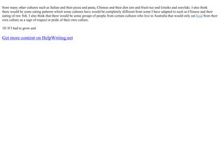 from many other cultures such as Italian and their pizza and pasta, Chinese and their dim sim and fried rice and Greeks and souvlaki. I also think
there would be some eating patterns which some cultures have would be completely different from some I have adapted to such as Chinese and their
eating of raw fish. I also think that there would be some groups of people from certain cultures who live in Australia that would only eat food from their
own culture as a sign of respect or pride of their own culture.
10/ If I had to grow and
Get more content on HelpWriting.net
 