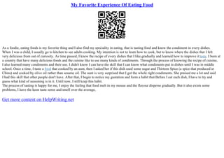 My Favorite Experience Of Eating Food
As a foodie, eating foods is my favorite thing and I also find my speciality in eating, that is tasting food and know the condiment in every dishes.
When I was a child, I usually go to kitchen to see adults cooking. My intention is not to learn how to cook, but to know where the dishes that I felt
very delicious from out of curiosity. As time passed, I knew the recipe of every dishes that I like gradually and learned how to improve ittaste. I born at
a country that have many delicious foods and the cuisine like to use many kinds of condiments. Through the process of knowing the recipe of cuisine,
I also learned many condiments and their use. I didn't know I can have the skill that I can know what condiments put in dishes until I was in middle
school. Once a time, I taste a food that cooked by an aunt, then I asked her if this dish used some sugar and Thirteen Spice (a spice that produced at
China) and cooked by olive oil rather than sesame oil. The aunt is very surprised that I got the whole right condiments. She praised me a lot and said
I had this skill that other people don't have. After that, I begin to notice my gustation and form a habit that Before I eat each dish, I have to try and
guess what kind of seasoning is in it. Until now, I still keep this habit.
The process of tasting is happy for me, I enjoy the feeling that food melt in my mouse and the flavour disperse gradually. But it also exists some
problems, I have the keen taste sense and smell over the average,
Get more content on HelpWriting.net
 
