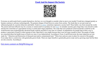 Food And Its Impact On Society
Everyone on earth needs food to sustain themselves, but have we ever thought to consider what we put in our mouths? Foods have changed greatly as
humans continue to advance technologically. The greatest change of food however comes from society. The foods that we eat and create are
influenced greatly by societies behaviors and habits. Foods in a culture sometimes represent a society itself. These habits vary from around the world.
The easiest and most efficient way for a society to sustain itself is to produce its own food. As nomadic societies grew larger they were forced to settle
and become somewhat of a agricultural society to sustain their larger population. The crops that were produced varied around the world but as the
world became more technologically advanced foods could be anywhere at any time we wanted. As populations rise people had to find a way to
produce a great deal of food in a short amount of time. Back then it was simple because there were not many mouths to feed. The people of today
are concerned about the health issues of food ever since it was industrialized. According to Texas A and M university the meat inspection act was
made for, " Detection and Destruction of diseased meat and/or contaminated meat." These laws and acts came in place for concern of the people.
Even today there is controversy with genetically grown foods. There are major benefits to genetically grown crops such as growing crops fast but there
are also concerns. According to
Get more content on HelpWriting.net
 