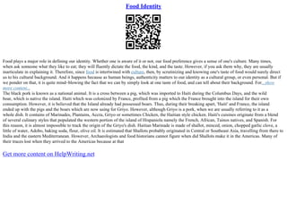 Food Identity
Food plays a major role in defining our identity. Whether one is aware of it or not, our food preference gives a sense of one's culture. Many times,
when ask someone what they like to eat; they will fluently dictate the food, the kind, and the taste. However, if you ask them why, they are usually
inarticulate in explaining it. Therefore, since food is intertwined with culture, then, by scrutinizing and knowing one's taste of food would surely direct
us to his cultural background. And it happens because as human beings, authenticity matters to our identity as a cultural group, or even personal. But if
we ponder on that, it is quite mind–blowing the fact that we can by simply look at one taste of food, and can tell about their background. For...show
more content...
The black pork is known as a national animal. It is a cross between a pig, which was imported to Haiti during the Columbus Days, and the wild
boar, which is native the island. Haiti which was colonized by France, profited from a pig which the France brought into the island for their own
consumption. However, it is believed that the Island already had possessed boars. Thus, during their breaking apart, 'Haiti' and France, the island
ended up with the pigs and the boars which are now using for Griyo. However, although Griyo is a pork, when we are usually referring to it as a
whole dish. It contains of Marinades, Plantains, Accra, Griyo or sometimes Chicken, the Haitian style chicken. Haiti's cuisines originate from a blend
of several culinary styles that populated the western portion of the island of Hispaniola namely the French, African, Tainos natives, and Spanish. For
this reason, it is almost impossible to track the origin of the Griyo's dish. Haitian Marinade is made of shallot, minced, onion, chopped garlic clove, a
little of water, Adobo, baking soda, flour, olive oil. It is estimated that Shallots probably originated in Central or Southeast Asia, travelling from there to
India and the eastern Mediterranean. However, Archaeologists and food historians cannot figure when did Shallots make it in the Americas. Many of
their traces lost when they arrived to the Americas because at that
Get more content on HelpWriting.net
 