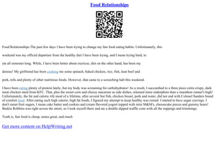 Food Relationships
Food Relationships The past few days I have been trying to change my fast food eating habits. Unfortunately, this
weekend was my official departure from the healthy diet I have been trying, and I mean trying hard, to
eat all semester long. While, I have been better about exericse, diet on the other hand, has been my
demise! My girlfriend has been cooking me some spinach, baked chicken, rice, fish, lean beef and
pork, tofu and plenty of other nutritious foods. However, that came to a screeching halt this weekend.
I have been eating plenty of protein lately, but my body was screaming for carbohydrates! As a result, I succumbed to a three piece extra crispy, dark
meat chicken meal from KFC. That, plus the sweet corn and cheesy macaroni as side dishes, released more endorphins than a marathon runner's high!
Unfortunately, the fat and calorie rife meal of a lifetime, after several but fish, chicken breast, pork and water, did not end with Colonel Sanders brand
of comfort food. After eating such high calorie, high fat foods, I figured my attempt to keep healthy was ruined. I started to have sugar cravings. I
don't mean fruit sugars, I mean cake batter and cookies and cream flavored yogurt topped with mini M&M's, cheesecake pieces and gummy bears!
Baskin Robbins was right across the street, so I took myself there and ate a double dipped waffle cone with all the toppings and trimmings.
Truth is, fast food is cheap, tastes great, and much
Get more content on HelpWriting.net
 