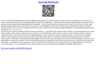 Food And Drink Essay
How to Eat and Drink Healthily when Travelling Maintaining a healthy diet while travelling is not the world's easiest thing to do. Not only is your
access to food restricted by what is available around you, but also the temptations to snack and eat junk food are enhanced when you hit the road. The
good news is that eating and drinking healthily isn't impossible – you just need to keep these tips and tricks in mind the next time you hit the road.
Packing healthier options with you The most obvious way to avoid indulging in bad snacks and drinks is by packing healthier options with you. If
you have healthy food with you, you naturally won't feel the need to spend money and end up making bad choices. So, instead of being forced to buy
a chocolate...show more content...
You don't have to just rely on packed goods in order to stay healthy– it is possible to buy healthy foods and drinks at your destination and on the road.
When shopping at the airport or station (gas, bus or train), try to consider the above food choices as your go to items. Purchase turkey or chicken
sandwiches, look for nut and fruit mixes with no added chocolate or sugar and skip the sugary beverages for water. Yogurt can be a great option,
especially when soothing an upset stomach and opt for salads whenever possible. Just remember to have the dressing on the side to avoid those
sneaky calories. Furthermore, check your options beforehand! If you know the route and especially the stations you'll be stopping by, check out what
supermarkets or brands are available. You can even find discounts from VoucherBin to eat at restaurants across the UK to ensure you eat healthy and
save money. For example, if you are staying at a Premier Inn, browse their website to see the menu and plan your meals ahead of time. The same
works with stations, as you can generally see the stores available at the station and plan your shopping accordingly. Make smarter
Get more content on HelpWriting.net
 