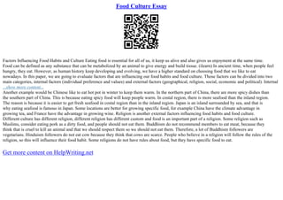 Food Culture Essay
Factors Influencing Food Habits and Culture Eating food is essential for all of us, it keep us alive and also gives us enjoyment at the same time.
Food can be defined as any substance that can be metabolized by an animal to give energy and build tissue. (ilearn) In ancient time, when people feel
hungry, they eat. However, as human history keep developing and evolving, we have a higher standard on choosing food that we like to eat
nowadays. In this paper, we are going to evaluate factors that are influencing our food habits and food culture. Those factors can be divided into two
main categories, internal factors (individual preference and values) and external factors (geographical, religion, social, economic and political). Internal
...show more content...
Another example would be Chinese like to eat hot pot in winter to keep them warm. In the northern part of China, there are more spicy dishes than
the southern part of China. This is because eating spicy food will keep people warm. In costal region, there is more seafood than the inland region.
The reason is because it is easier to get fresh seafood in costal region than in the inland region. Japan is an island surrounded by sea, and that is
why eating seafood is famous in Japan. Some locations are better for growing specific food, for example China have the climate advantage in
growing tea, and France have the advantage in growing wine. Religion is another external factors influencing food habits and food culture.
Different culture has different religion, different religion has different custom and food is an important part of a religion. Some religion such as
Muslims, consider eating pork as a dirty food, and people should not eat them. Buddhism do not recommend members to eat meat, because they
think that is cruel to kill an animal and that we should respect them so we should not eat them. Therefore, a lot of Buddhism followers are
vegetarians. Hinduism followers do not eat cow because they think that cows are scarce. People who believe in a religion will follow the rules of the
religion, so this will influence their food habit. Some religions do not have rules about food, but they have specific food to eat.
Get more content on HelpWriting.net
 