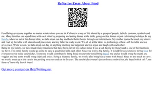 Reflective Essay About Food
Food brings everyone together no matter what culture you are in. Culture is a way of life shared by a group of people, beliefs, customs, symbols and
etc. Many families can spend time with each other by preparing and eating dinner at the table, going out for dinner or just celebrating holidays. In my
family, when we eat at the dinner table, we talk about our day and build better bonds through our interactions. My mother cooks the meal, my sisters
and I set up the table with utensils and place mats and my father is ready to eat. We all sit at the table, no technology, elbows off the table and we
give grace. While we eat, we talk about our day or anything exciting has happened and we argue and laugh with each other.
Being in my family, we have made many traditions that have been part of my culture since I was a kid. Going to Disneyland is one of the traditions
we have. The entire family would go come to have a good time with each other. Since we were a big family, it would be too expensive to buyfood for
everyone so we make sandwiches. Everyone would contribute to bring food, my parents would bring bread, my uncles would bring the meats and
veggies and my aunts would bring chips and sodas. Being a hispanic family, we would also bring black beans with bread. Since its too much to carry,
we would meet up at the cars in the parking structure and eat in the cars. The sandwiches weren't just ordinary sandwiches, the bread which call " pan
frances" basically french bread.
Get more content on HelpWriting.net
 