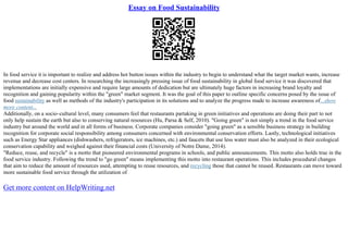 Essay on Food Sustainability
In food service it is important to realize and address hot button issues within the industry to begin to understand what the target market wants, increase
revenue and decrease cost centers. In researching the increasingly pressing issue of food sustainability in global food service it was discovered that
implementations are initially expensive and require large amounts of dedication but are ultimately huge factors in increasing brand loyalty and
recognition and gaining popularity within the "green" market segment. It was the goal of this paper to outline specific concerns posed by the issue of
food sustainability as well as methods of the industry's participation in its solutions and to analyze the progress made to increase awareness of...show
more content...
Additionally, on a socio–cultural level, many consumers feel that restaurants partaking in green initiatives and operations are doing their part to not
only help sustain the earth but also to conserving natural resources (Hu, Parsa & Self, 2010). "Going green" is not simply a trend in the food service
industry but around the world and in all forms of business. Corporate companies consider "going green" as a sensible business strategy in building
recognition for corporate social responsibility among consumers concerned with environmental conservation efforts. Lastly, technological initiatives
such as Energy Star appliances (dishwashers, refrigerators, ice machines, etc.) and faucets that use less water must also be analyzed in their ecological
conservation capability and weighed against their financial costs (University of Notre Dame, 2014).
"Reduce, reuse, and recycle" is a motto that pioneered environmental programs in schools, and public announcements. This motto also holds true in the
food service industry. Following the trend to "go green" means implementing this motto into restaurant operations. This includes procedural changes
that aim to reduce the amount of resources used, attempting to reuse resources, and recycling those that cannot be reused. Restaurants can move toward
more sustainable food service through the utilization of
Get more content on HelpWriting.net
 