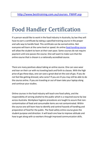 http://www.besttraining.com.au/courses_FWHP.asp




Food Handler Certification
If a person would like to work in the food industry in Australia, by law they will
have to earn a certificate by taking a specified training course in the proper
and safe way to handle food. This certificate can be earned online. Not
everyone will learn at the same level or speed. An online food handling course
will allow the student to learn at their own pace. Some courses do not require
payment until one passes the course. One will want to make sure that the
online course that is chosen is a nationally accredited course.



There are many positives about taking an online course. One can save wear
and tear on their car with no traveling back and forth to classes. With the high
price of gas these days, one can save a great deal on the cost of gas. If you do
not feel like getting dressed, who cares? If you are ill you may still be able to do
the course online. If you are traveling or out of town take your laptop along
and continue your studies.



Online courses in the food industry will teach one food safety, and the
responsibility of serving alcohol to the public which is a required course by law
across Australia. Workplace hygiene procedures are taught to assure that non-
contamination of food and consumable items are not contaminated. Within
the course one will learn how to identify and control hazards of handling and
preparation of food for the public. The food safety online course gives the
student purpose and direction. It will teach one how to improve attitude and
how to get along with co-workers through improved communication skills.
 