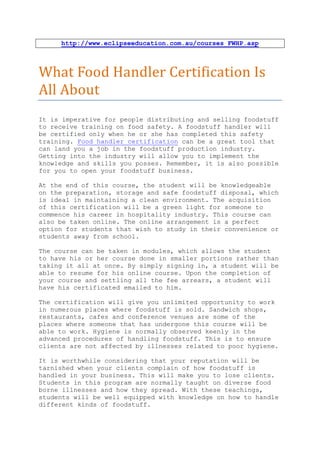 http://www.eclipseeducation.com.au/courses_FWHP.asp



What Food Handler Certification Is
All About
It is imperative for people distributing and selling foodstuff
to receive training on food safety. A foodstuff handler will
be certified only when he or she has completed this safety
training. Food handler certification can be a great tool that
can land you a job in the foodstuff production industry.
Getting into the industry will allow you to implement the
knowledge and skills you posses. Remember, it is also possible
for you to open your foodstuff business.

At the end of this course, the student will be knowledgeable
on the preparation, storage and safe foodstuff disposal, which
is ideal in maintaining a clean environment. The acquisition
of this certification will be a green light for someone to
commence his career in hospitality industry. This course can
also be taken online. The online arrangement is a perfect
option for students that wish to study in their convenience or
students away from school.

The course can be taken in modules, which allows the student
to have his or her course done in smaller portions rather than
taking it all at once. By simply signing in, a student will be
able to resume for his online course. Upon the completion of
your course and settling all the fee arrears, a student will
have his certificated emailed to him.

The certification will give you unlimited opportunity to work
in numerous places where foodstuff is sold. Sandwich shops,
restaurants, cafes and conference venues are some of the
places where someone that has undergone this course will be
able to work. Hygiene is normally observed keenly in the
advanced procedures of handling foodstuff. This is to ensure
clients are not affected by illnesses related to poor hygiene.

It is worthwhile considering that your reputation will be
tarnished when your clients complain of how foodstuff is
handled in your business. This will make you to lose clients.
Students in this program are normally taught on diverse food
borne illnesses and how they spread. With these teachings,
students will be well equipped with knowledge on how to handle
different kinds of foodstuff.
 