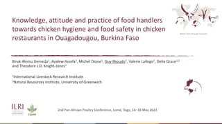 Better lives through livestock
Knowledge, attitude and practice of food handlers
towards chicken hygiene and food safety in chicken
restaurants in Ouagadougou, Burkina Faso
Biruk Alemu Gemeda1, Ayalew Assefa1, Michel Dione1, Guy Ilboudo1, Valerie Lallogo1, Delia Grace1,2
and Theodore J.D. Knight-Jones1
1International Livestock Research Institute
2Natural Resources Institute, University of Greenwich
2nd Pan-African Poultry Conference, Lomé, Togo, 16–18 May 2023
 