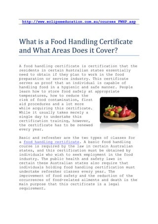 http://www.eclipseeducation.com.au/courses_FWHP.asp




What is a Food Handling Certificate
and What Areas Does it Cover?
A food handling certificate is certification that the
residents in certain Australian states essentially
need to obtain if they plan to work in the food
preparation or service industry. This certificate
serves as proof that an individual is capable of
handling food in a hygienic and safe manner. People
learn how to store food safely at appropriate
temperatures, how to reduce the
risk of food contamination, first
aid procedures and a lot more
while acquiring this certificate.
While it usually takes merely a
single day to undertake this
certification training, however,
the certificate has to be renewed
every year.

Basic and refresher are the two types of classes for
a food handling certificate. A basic food handling
course is required by the law in certain Australian
states, and this certification must be obtained by
individuals who wish to seek employment in the food
industry. The public health and safety laws in
certain these Australian states also require that
individuals holding food handling certification must
undertake refresher classes every year. The
improvement of food safety and the reduction of the
occurrences of food-related ailments and death is the
main purpose that this certificate is a legal
requirement.
 