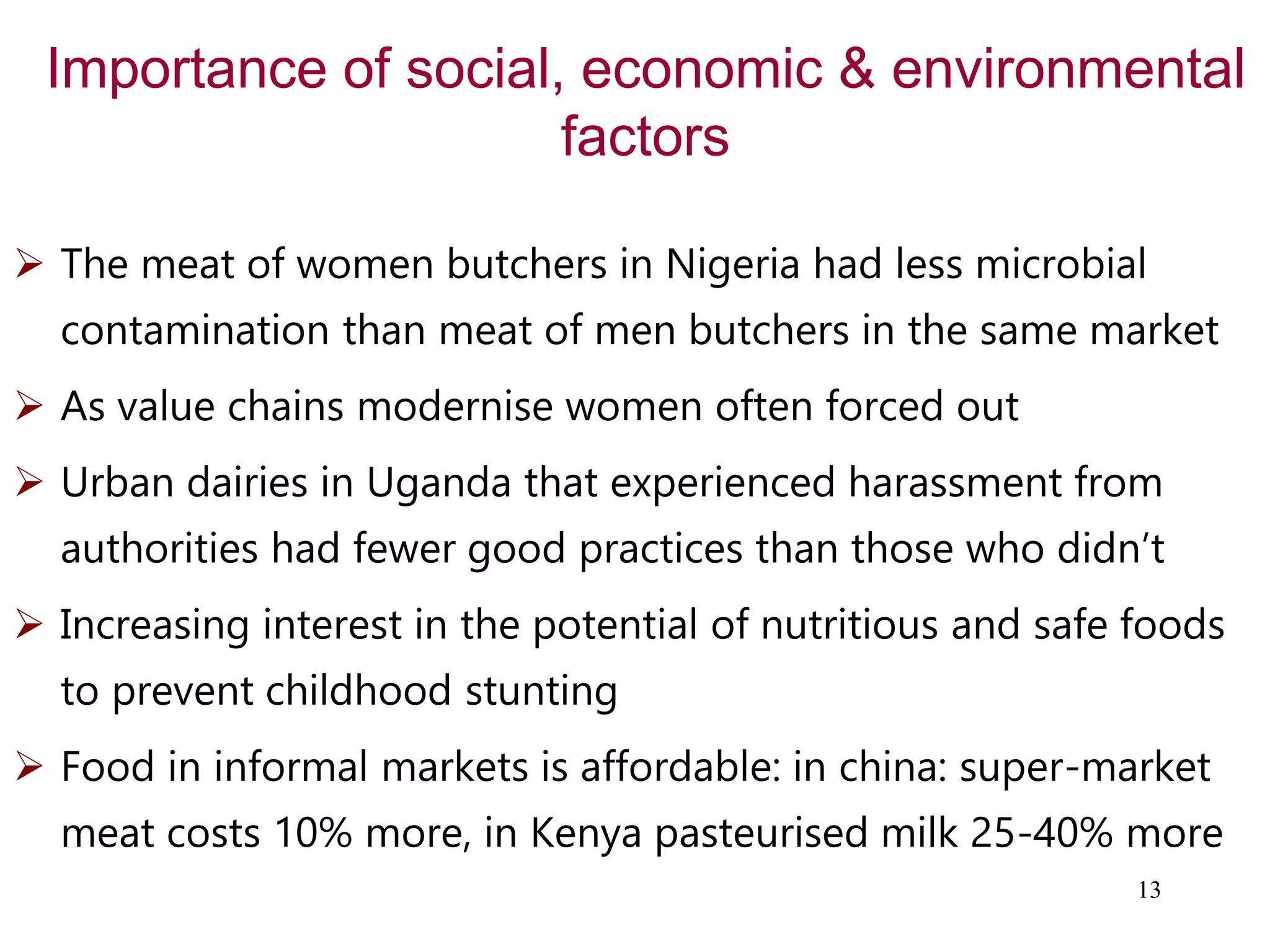 Importance of social, economic & environmental
factors
 The meat of women butchers in Nigeria had less microbial
contamination than meat of men butchers in the same market
 As value chains modernise women often forced out
 Urban dairies in Uganda that experienced harassment from
authorities had fewer good practices than those who didn’t
 Increasing interest in the potential of nutritious and safe foods
to prevent childhood stunting
 Food in informal markets is affordable: in china: super-market
meat costs 10% more, in Kenya pasteurised milk 25-40% more
13
 