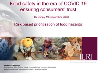 Food safety in the era of COVID-19
ensuring consumers’ trust
Thursday 19 November 2020
Risk based prioritisation of food hazards
Delia Grace Randolph
Professor Food Safety Systems, Natural Resources Institute, University of Greenwich
Contributing scientist, International Livestock Research Institute
 