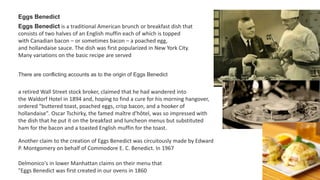 Eggs Benedict
Eggs Benedict is a traditional American brunch or breakfast dish that
consists of two halves of an English muffin each of which is topped
with Canadian bacon – or sometimes bacon – a poached egg,
and hollandaise sauce. The dish was first popularized in New York City.
Many variations on the basic recipe are served
There are conflicting accounts as to the origin of Eggs Benedict
a retired Wall Street stock broker, claimed that he had wandered into
the Waldorf Hotel in 1894 and, hoping to find a cure for his morning hangover,
ordered "buttered toast, poached eggs, crisp bacon, and a hooker of
hollandaise". Oscar Tschirky, the famed maître d'hôtel, was so impressed with
the dish that he put it on the breakfast and luncheon menus but substituted
ham for the bacon and a toasted English muffin for the toast.
Another claim to the creation of Eggs Benedict was circuitously made by Edward
P. Montgomery on behalf of Commodore E. C. Benedict. In 1967
Delmonico's in lower Manhattan claims on their menu that
"Eggs Benedict was first created in our ovens in 1860
 