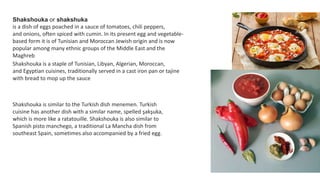 Shakshouka or shakshuka
is a dish of eggs poached in a sauce of tomatoes, chili peppers,
and onions, often spiced with cumin. In its present egg and vegetable-
based form it is of Tunisian and Moroccan Jewish origin and is now
popular among many ethnic groups of the Middle East and the
Maghreb
Shakshouka is a staple of Tunisian, Libyan, Algerian, Moroccan,
and Egyptian cuisines, traditionally served in a cast iron pan or tajine
with bread to mop up the sauce
Shakshouka is similar to the Turkish dish menemen. Turkish
cuisine has another dish with a similar name, spelled şakşuka,
which is more like a ratatouille. Shakshouka is also similar to
Spanish pisto manchego, a traditional La Mancha dish from
southeast Spain, sometimes also accompanied by a fried egg.
 