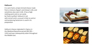 Halloumi
It is semi-hard, unripen brined cheese made
from a mixture of goat's and sheep's milk, and
sometimes also cow's milk. It has a high
melting point and so can easily
be fried or grilled. Halloumi is set
with rennet and is unusual in that no acid or
acid-producing bacterium is used in its
preparation
Halloumi cheese originated in Cyprus in
the Medieval Byzantine period (AD 395 –
1191) and was subsequently eaten throughout
the Middle East.
 