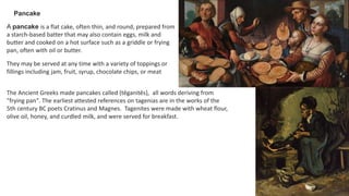 Pancake
A pancake is a flat cake, often thin, and round, prepared from
a starch-based batter that may also contain eggs, milk and
butter and cooked on a hot surface such as a griddle or frying
pan, often with oil or butter.
They may be served at any time with a variety of toppings or
fillings including jam, fruit, syrup, chocolate chips, or meat
The Ancient Greeks made pancakes called (tēganitēs), all words deriving from
"frying pan". The earliest attested references on tagenias are in the works of the
5th century BC poets Cratinus and Magnes. Tagenites were made with wheat flour,
olive oil, honey, and curdled milk, and were served for breakfast.
 
