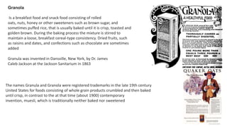 Granola
Is a breakfast food and snack food consisting of rolled
oats, nuts, honey or other sweeteners such as brown sugar, and
sometimes puffed rice, that is usually baked until it is crisp, toasted and
golden brown. During the baking process the mixture is stirred to
maintain a loose, breakfast cereal-type consistency. Dried fruits, such
as raisins and dates, and confections such as chocolate are sometimes
added
The names Granula and Granola were registered trademarks in the late 19th century
United States for foods consisting of whole grain products crumbled and then baked
until crisp, in contrast to the at that time (about 1900) contemporary
invention, muesli, which is traditionally neither baked nor sweetened
Granula was invented in Dansville, New York, by Dr. James
Caleb Jackson at the Jackson Sanitarium in 1863
 