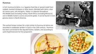 Hummus
in full, hummus bi tahini, is a Egyptian food dip or spread made from
cooked, mashed chickpeas or other beans, blended with tahini, olive
oil, lemon juice, salt and garlic, Today, it is popular throughout
the Middle East (including Turkey), North Africa (including Morocco),
and in Middle Eastern cuisine around the globe. It can be found in most
grocery stores in North America.
The earliest known recipes for a dish similar to hummus bi tahina are
recorded in cookbooks written in Cairo in the 13th century. Hummus
has been connected to the Ayyubid Sultan, Saladin, and according to
some food historians he first prepared it
 