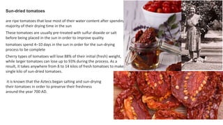 Sun-dried tomatoes
are ripe tomatoes that lose most of their water content after spending a
majority of their drying time in the sun
These tomatoes are usually pre-treated with sulfur dioxide or salt
before being placed in the sun in order to improve quality
tomatoes spend 4–10 days in the sun in order for the sun-drying
process to be complete
Cherry types of tomatoes will lose 88% of their initial (fresh) weight,
while larger tomatoes can lose up to 93% during the process. As a
result, it takes anywhere from 8 to 14 kilos of fresh tomatoes to make a
single kilo of sun-dried tomatoes.
it is known that the Aztecs began salting and sun-drying
their tomatoes in order to preserve their freshness
around the year 700 AD.
 