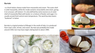 Burrata
is a fresh Italian cheese made from mozzarella and cream. The outer shell
is solid mozzarella, while the inside contains stracciatella and cream, giving
it an unusual, soft texture. It is also defined by some sources as an outer
shell of mozzarella filled with butter or a mixture of butter and sugar. It is
usually served fresh and at room temperature. The word burrata means
"buttered" in Italian
Burrata is a typical product of Murgia in the south of Italy. It is produced
from cow's milk, rennet, and cream. Burrata was probably first made
around 1920, but may have origins dating back to about 1900.
 