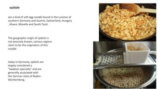 spätzle
are a kind of soft egg noodle found in the cuisines of
southern Germany and Austria, Switzerland, Hungary
, Alsace, Moselle and South Tyrol.
The geographic origin of spätzle is
not precisely known, various regions
claim to be the originators of this
noodle
today in Germany, spätzle are
largely considered a
"Swabian specialty" and are
generally associated with
the German state of Baden-
Württemberg.
 