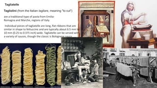 Tagliatelle
Tagliolini (from the Italian tagliare, meaning "to cut")
are a traditional type of pasta from Emilia-
Romagna and Marche, regions of Italy.
Individual pieces of tagliatelle are long, flat ribbons that are
similar in shape to fettuccine and are typically about 6.5 mm to
10 mm (0.25 to 0.375 inch) wide. Tagliatelle can be served with
a variety of sauces, though the classic is Bolognese sauce.
 