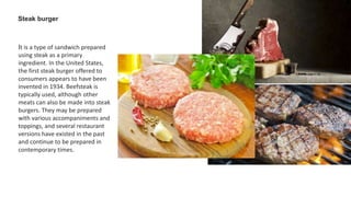 Steak burger
It is a type of sandwich prepared
using steak as a primary
ingredient. In the United States,
the first steak burger offered to
consumers appears to have been
invented in 1934. Beefsteak is
typically used, although other
meats can also be made into steak
burgers. They may be prepared
with various accompaniments and
toppings, and several restaurant
versions have existed in the past
and continue to be prepared in
contemporary times.
 