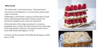 Mille-feuille
The mille-feuille French word means "thousand leaves"
also known as the Napoleon, is a French pastry whose exact
origin is unknown.
Traditionally, a mille-feuille is made up of three layers of puff
pastry ,alternating with two layers of pastry cream, but
sometimes whipped cream or jam are substituted.
All the elements of the recipe are present in numerous
cookbooks since, at least, the 16th century but the exact origin
of the mille-feuille is unknown. The earliest mention of the
name Mille-feuille itself appears in 1733
In French, the first mention of the Mille-feuille appears a little
later, in 1749
 