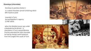 Gianduja (chocolate)
Gianduja or gianduia (Italian )
is a sweet chocolate spread containing about
30% hazelnut paste
invented in Turin
during Napoléon's regency
(1796–1814)
when the Mediterranean was under
a blockade by the British. A
chocolatier in Turin named Michele
Prochet extended the little chocolate
he had by mixing it with hazelnuts
from the Langhe hills south of Turin
 