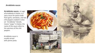 Arrabbiata sauce
Arrabbiata sauce, or sugo
all'arrabbiata in Italian, is a
spicy sauce for pasta made
from garlic, tomatoes, and red
chili peppers cooked in olive
oil. "Arrabbiata" literally
means "angry" in Italian; the
name of the sauce refers to
the spiciness of the chili
peppers
Arrabbiata sauce is
usually served
with penne pasta
 