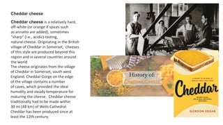 Cheddar cheese
Cheddar cheese is a relatively hard,
off-white (or orange if spices such
as annatto are added), sometimes
"sharp" (i.e., acidic)-tasting,
natural cheese. Originating in the British
village of Cheddar in Somerset, cheeses
of this style are produced beyond this
region and in several countries around
the world
The cheese originates from the village
of Cheddar in Somerset, south west
England. Cheddar Gorge on the edge
of the village contains a number
of caves, which provided the ideal
humidity and steady temperature for
maturing the cheese. Cheddar cheese
traditionally had to be made within
30 mi (48 km) of Wells Cathedral.
Cheddar has been produced since at
least the 12th century.
 