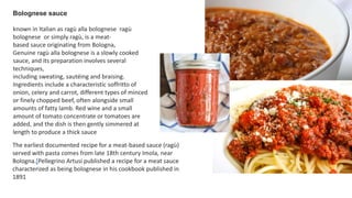 Bolognese sauce
known in Italian as ragù alla bolognese ragù
bolognese or simply ragù, is a meat-
based sauce originating from Bologna,
Genuine ragù alla bolognese is a slowly cooked
sauce, and its preparation involves several
techniques,
including sweating, sautéing and braising.
Ingredients include a characteristic soffritto of
onion, celery and carrot, different types of minced
or finely chopped beef, often alongside small
amounts of fatty lamb. Red wine and a small
amount of tomato concentrate or tomatoes are
added, and the dish is then gently simmered at
length to produce a thick sauce
The earliest documented recipe for a meat-based sauce (ragù)
served with pasta comes from late 18th century Imola, near
Bologna.[Pellegrino Artusi published a recipe for a meat sauce
characterized as being bolognese in his cookbook published in
1891
 
