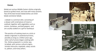 Kebab
Kebab are various Middle Eastern dishes originally
based on grilled meat, and now with many variants.
Two of the best-known kebab dishes are shish
kebab and doner kebab.
a kebab is a common dish, consisting of
a skewer with small pieces of meat or
seafood, together with vegetables such as
onions, tomatoes, and bell peppers. and
are usually cooked on a grill or barbeque
The practice of cooking meat on a stick or
skewer originates in prehistorical times,
possibly as long as a million years ago,
when early humans began cooking with
fire. Dishes prepared in a similar way
to kebab, with various cultural origins,
include anticucho, espetada, satay, souvla
ki, yakitori, and many others.
 