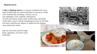 A dip or dipping sauce is a common condiment for many
types of food. Dips are used to add flavor or texture to a food,
such as pita bread, dumplings, crackers, cut-up
raw vegetables, fruits, seafood, cubed pieces
of meat and cheese, potato chips, tortilla chips, and falafel.
Unlike other sauces, instead of applying the sauce to the food,
the food is typically put, dipped, or added into the dipping
sauce (hence the name)
Dipping sauce
Dips are commonly used for finger
foods, appetizers, and other easily
held foods
 