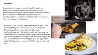 In cuisine, an omelette or omelet is a dish made from
beaten eggs quickly fried with butter or oil in a frying
pan (without stirring as in scrambled egg). It is quite common
for the omelette to be folded around a filling such
as cheese, chives, vegetables, meat (often ham or bacon), or
some combination of the above
Omelette
According to the founding legend of the annual giant Easter
omelette of Bessières, Haute-Garonne, when Napoleon
Bonaparte and his army were traveling through
southern France, they decided to rest for the night near the
town of Bessières. Napoleon feasted on an omelette prepared
by a local innkeeper, and thought it was a culinary delight. He
then ordered the townspeople to gather all the eggs in the
village and to prepare a huge omelette for his army the next
day
 