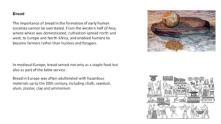 Bread
The importance of bread in the formation of early human
societies cannot be overstated. From the western half of Asia,
where wheat was domesticated, cultivation spread north and
west, to Europe and North Africa, and enabled humans to
become farmers rather than hunters and foragers.
In medieval Europe, bread served not only as a staple food but
also as part of the table service.
Bread in Europe was often adulterated with hazardous
materials up to the 20th century, including chalk, sawdust,
alum, plaster, clay and ammonium
 