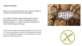 Gluten free bread
Gluten is a Latin word that means “glue, ”due to its ability to
hold grains like wheat, barley, and rye together .
Gluten seems harmless and natural enough, but to some one
in 10 Americans (about 1 percent of the population), gluten
can cause indigestion, headache, nausea, skin rashes, chronic
fatigue, and even depression.
From spelt in the Bronze Age to baked goods in modern
grocery stores, wheat — and its corresponding protein
component, gluten — has been a prevalent component of
human meals throughout the ages
 