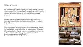 History of cheese
The production of cheese predates recorded history. Its origin
is assumed to lie in the practice of transporting milk in bladders
made of ruminants' stomachs, with their inherent supply
of rennet.
There is no conclusive evidence indicating where cheese-
making originated, either in Europe, Central Asia, the Middle
East, or Sahara.
Cheese produced in Europe, where climates are cooler than in
the Middle East, required less salt for preservation. With less
salt and acidity, the cheese became a suitable environment for
useful microbes and molds, giving aged cheeses their
pronounced and interesting flavors.
 