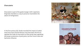 Charcuterie is part of the garde manger chef's repertoire.
Originally intended as a way to preserve meat before the
advent of refrigeration.
Charcuterie
In the first century AD, Strabo recorded the import of salted
meat from Gaul and the Romans may have been the first to
regulate the trade of charcuterie as they wrote laws regulating
the proper production of pork joints, but the French have also
had some influence
 