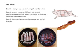 Beef bacon
Bacon is a meat product prepared from pork or anther animal
Bacon is prepared from several different cuts of meat.
Bacon may be eaten smoked, boiled, fried, baked, or grilled and
eaten on its own, as a side dish
Bacon is often served with eggs and sausages as part of a full
breakfast
 