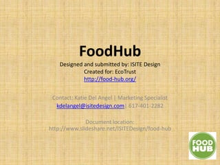 FoodHub
    Designed and submitted by: ISITE Design
             Created for: EcoTrust
             http://food-hub.org/


 Contact: Katie Del Angel | Marketing Specialist
  kdelangel@isitedesign.com| 617-401-2282

              Document location:
http://www.slideshare.net/ISITEDesign/food-hub
 