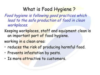 What is Food Hygiene ?
Food hygiene is following good practices which
lead to the safe production of food in clean
workplaces.
Keeping workplaces, staff and equipment clean is
an important part of food hygiene.
working in a clean area:
• reduces the risk of producing harmful food.
• Prevents infestation by pests.
• Is more attractive to customers.

 