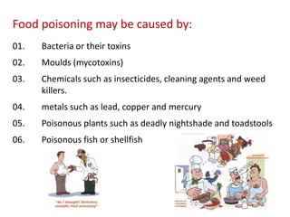 Food poisoning may be caused by:
01.

Bacteria or their toxins

02.

Moulds (mycotoxins)

03.

Chemicals such as insecticides, cleaning agents and weed
killers.

04.

metals such as lead, copper and mercury

05.

Poisonous plants such as deadly nightshade and toadstools

06.

Poisonous fish or shellfish

 
