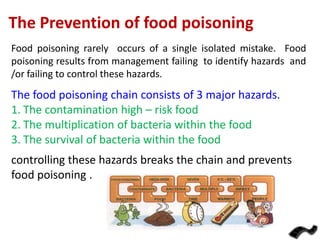 The Prevention of food poisoning
Food poisoning rarely occurs of a single isolated mistake. Food
poisoning results from management failing to identify hazards and
/or failing to control these hazards.

The food poisoning chain consists of 3 major hazards.
1. The contamination high – risk food
2. The multiplication of bacteria within the food
3. The survival of bacteria within the food
controlling these hazards breaks the chain and prevents
food poisoning .

 