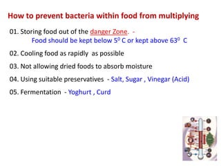 How to prevent bacteria within food from multiplying
01. Storing food out of the danger Zone. Food should be kept below 50 C or kept above 630 C

02. Cooling food as rapidly as possible
03. Not allowing dried foods to absorb moisture
04. Using suitable preservatives - Salt, Sugar , Vinegar (Acid)

05. Fermentation - Yoghurt , Curd

 