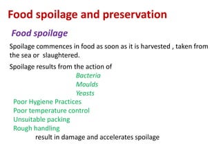 Food spoilage and preservation
Food spoilage
Spoilage commences in food as soon as it is harvested , taken from
the sea or slaughtered.
Spoilage results from the action of
Bacteria
Moulds
Yeasts
Poor Hygiene Practices
Poor temperature control
Unsuitable packing
Rough handling
result in damage and accelerates spoilage

 