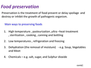 Food preservation
Preservation is the treatment of food prevent or delay spoilage and
destroy or inhibit the growth of pathogenic organism.

Main ways to preserving foods
1. High temperature , pasteurization ,ultra –heat treatment
, sterilization , cooking , canning and bottling
2. Low temperatures , refrigeration and freezing
3. Dehydration (the removal of moisture) - e.g. Soup, Vegetables
and Meet
4. Chemicals – e.g. salt, sugar, and Sulphur dioxide
contd/.

 
