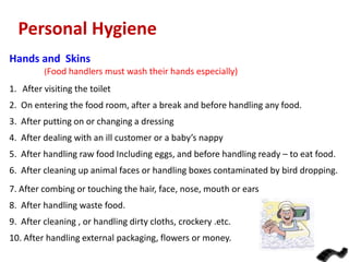 Personal Hygiene
Hands and Skins
(Food handlers must wash their hands especially)

1. After visiting the toilet
2. On entering the food room, after a break and before handling any food.
3. After putting on or changing a dressing
4. After dealing with an ill customer or a baby’s nappy
5. After handling raw food Including eggs, and before handling ready – to eat food.
6. After cleaning up animal faces or handling boxes contaminated by bird dropping.
7. After combing or touching the hair, face, nose, mouth or ears

8. After handling waste food.
9. After cleaning , or handling dirty cloths, crockery .etc.
10. After handling external packaging, flowers or money.

 