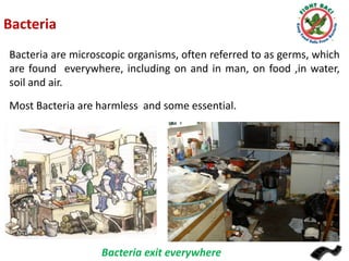 Bacteria
Bacteria are microscopic organisms, often referred to as germs, which
are found everywhere, including on and in man, on food ,in water,
soil and air.

Most Bacteria are harmless and some essential.

Bacteria exit everywhere

 